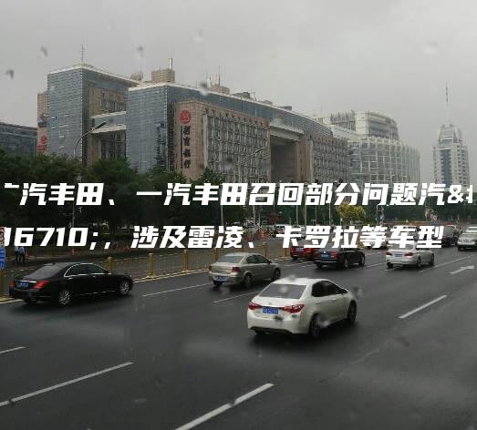 广汽丰田、一汽丰田召回部分问题汽车，涉及雷凌、卡罗拉等车型