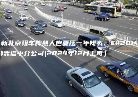 更新北京租车牌熟人也要压一年钱么、京牌靠谱中介公司(2024年12月上旬）