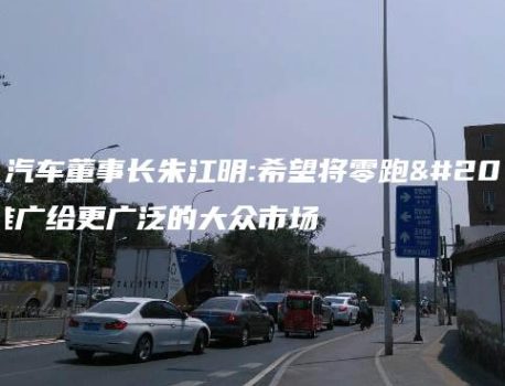 零跑汽车董事长朱江明:希望将零跑产品推广给更广泛的大众市场