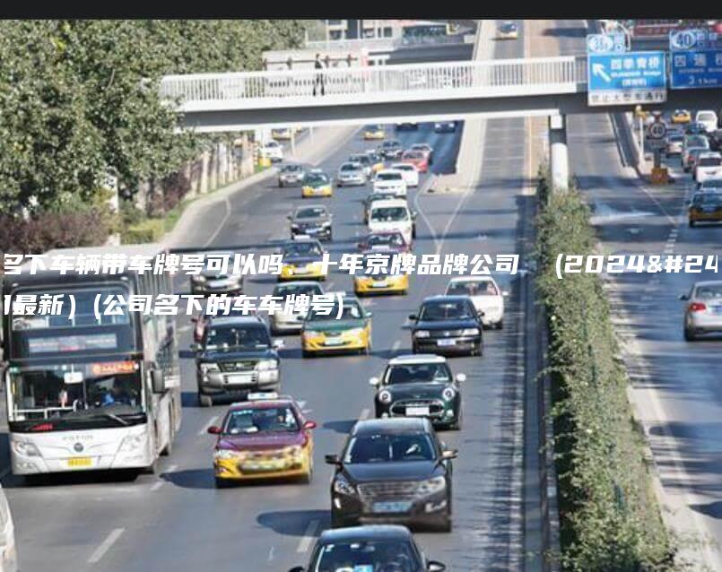 公司名下车辆带车牌号可以吗、十年京牌品牌公司  (2024年12月最新）(公司名下的车车牌号)