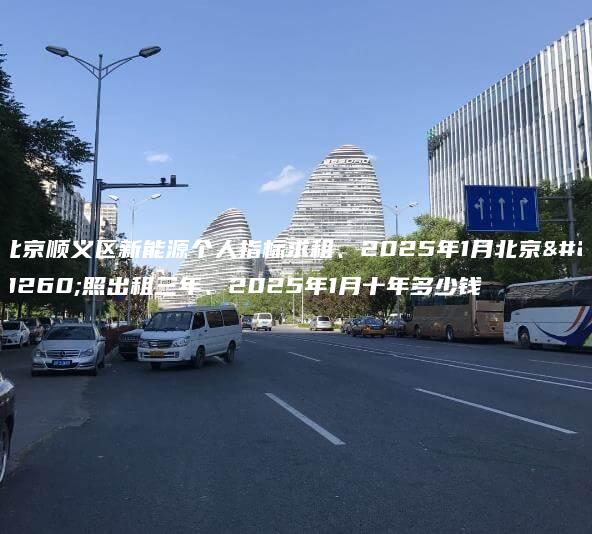 北京顺义区新能源个人指标求租、2025年1月北京牌照出租三年、2025年1月十年多少钱