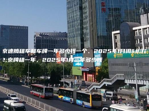 北京速腾租车和车牌一年多少钱一个、2025年1月闲置京牌租一年、2025年1月三年多少钱
