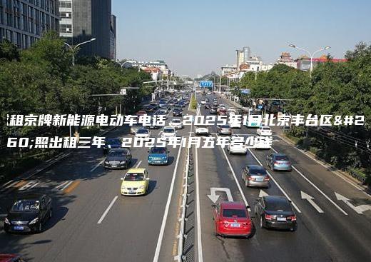 求租京牌新能源电动车电话、2025年1月北京丰台区牌照出租三年、2025年1月五年多少钱