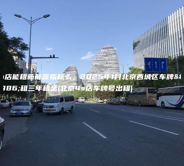 4s店能租新能源指标么、2025年1月北京西城区车牌出租三年租金(北京4s店车牌号出租)