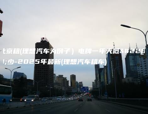 北京租(理想汽车为例子）电牌一年大概多少-2025年最新(理想汽车租车)