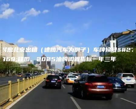 对照北京出租（速腾汽车为例子）车牌换号流程图、2025油牌闲置指标一年三年