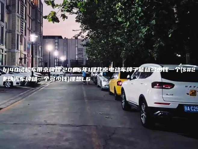 北京bj40试验车带京牌租,2025年1月北京电动车牌子能租多少钱一个(北京电动汽车牌租一个多少钱)理想L6