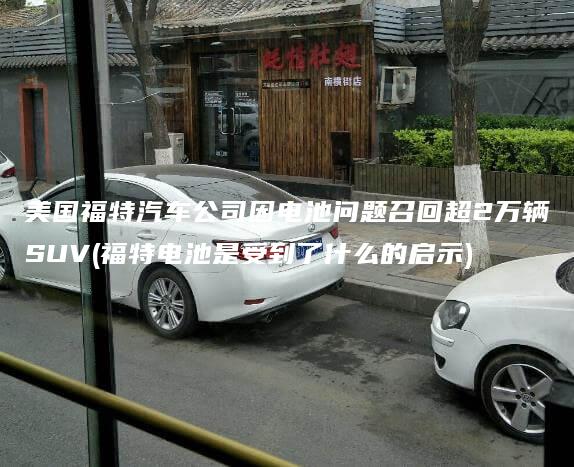 美国福特汽车公司因电池问题召回超2万辆SUV(福特电池是受到了什么的启示)