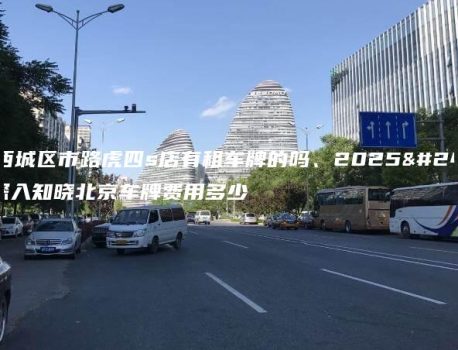 北京西城区市路虎四s店有租车牌的吗、2025年1月深入知晓北京车牌费用多少