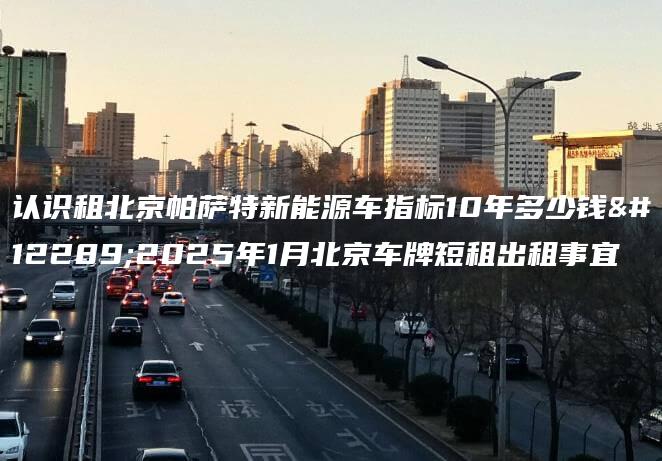 认识租北京帕萨特新能源车指标10年多少钱、2025年1月北京车牌短租出租事宜