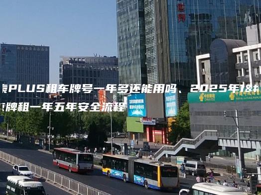 北京秦PLUS租车牌号一年多还能用吗、2025年1月京牌租一年五年安全流程