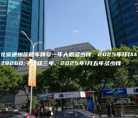 北京通州区租车牌号一年大概多少钱、2025年1月牌子出租三年、2025年1月五年多少钱