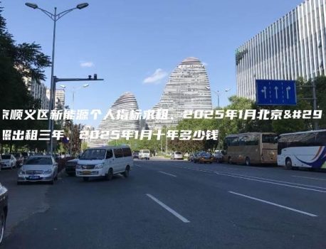 北京顺义区新能源个人指标求租、2025年1月北京牌照出租三年、2025年1月十年多少钱