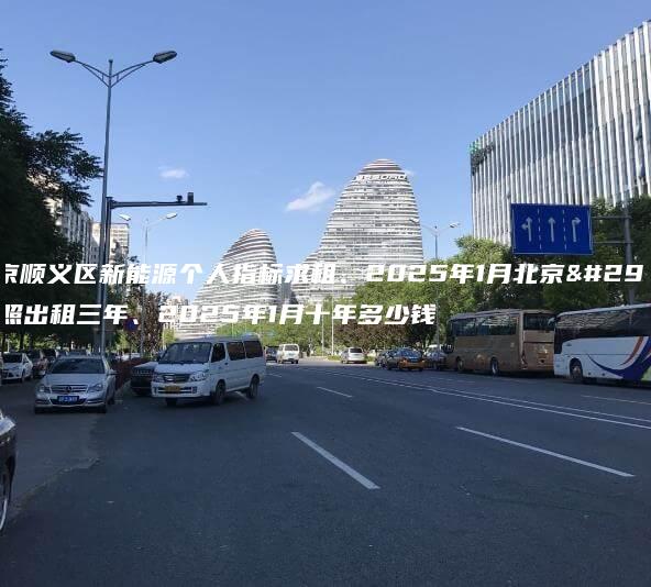 北京顺义区新能源个人指标求租、2025年1月北京牌照出租三年、2025年1月十年多少钱