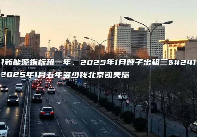 认识新能源指标租一年、2025年1月牌子出租三年、2025年1月五年多少钱北京凯美瑞