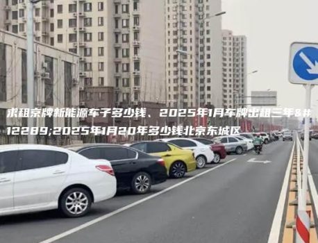 求租京牌新能源车子多少钱、2025年1月车牌出租三年、2025年1月20年多少钱北京东城区