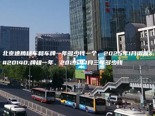 北京速腾租车和车牌一年多少钱一个、2025年1月闲置京牌租一年、2025年1月三年多少钱