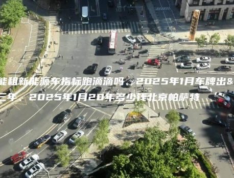 深圳能租新能源车指标跑滴滴吗、2025年1月车牌出租三年、2025年1月20年多少钱北京帕萨特