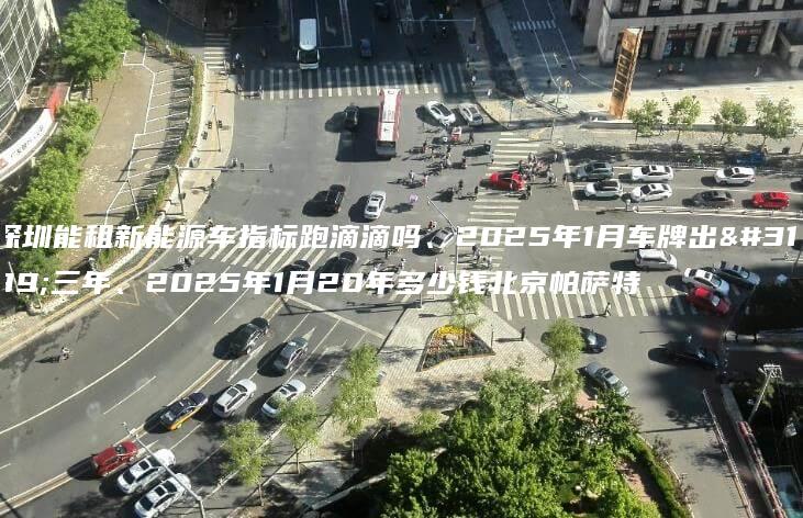 深圳能租新能源车指标跑滴滴吗、2025年1月车牌出租三年、2025年1月20年多少钱北京帕萨特