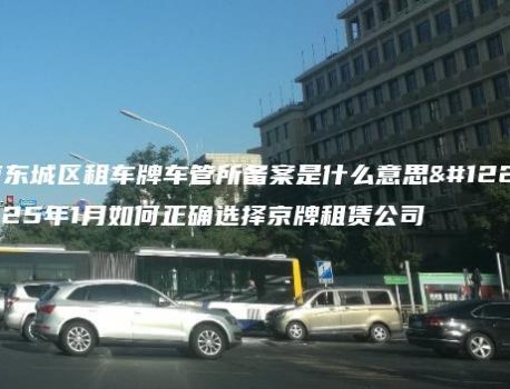 北京东城区租车牌车管所备案是什么意思、2025年1月如何正确选择京牌租赁公司