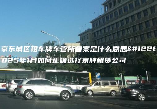 北京东城区租车牌车管所备案是什么意思、2025年1月如何正确选择京牌租赁公司