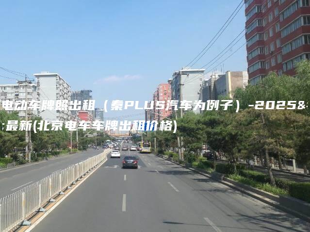 北京电动车牌照出租（秦PLUS汽车为例子）-2025年最新(北京电车车牌出租价格)