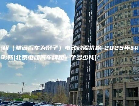 北京租（雅阁汽车为例子）电动牌照价格-2025年最新(北京电动汽车牌租一个多少钱)