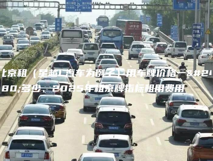 北京租（星越L汽车为例子）用车牌价格一年多少、2025年租京牌指标租用费用
