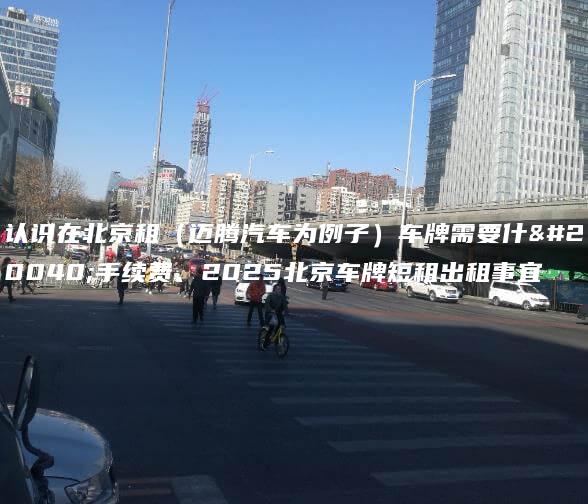认识在北京租（迈腾汽车为例子）车牌需要什么手续费、2025北京车牌短租出租事宜