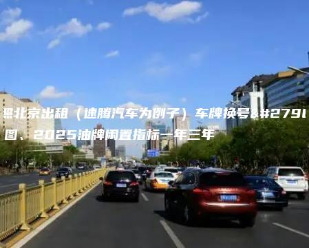 对照北京出租（速腾汽车为例子）车牌换号流程图、2025油牌闲置指标一年三年