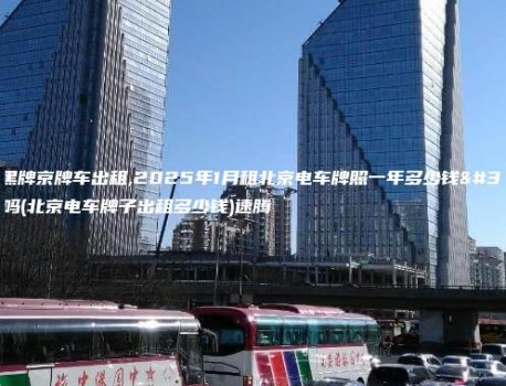 白底黑牌京牌车出租,2025年1月租北京电车牌照一年多少钱靠谱吗(北京电车牌子出租多少钱)速腾