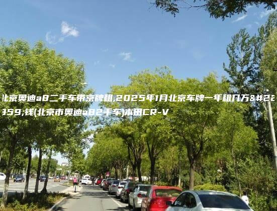 北京奥迪a8二手车带京牌租,2025年1月北京车牌一年租几万块钱(北京市奥迪a82手车)本田CR-V