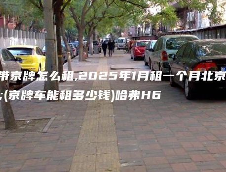 北京车带京牌怎么租,2025年1月租一个月北京车牌(京牌车能租多少钱)哈弗H6