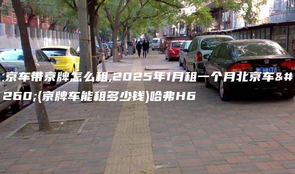 北京车带京牌怎么租,2025年1月租一个月北京车牌(京牌车能租多少钱)哈弗H6