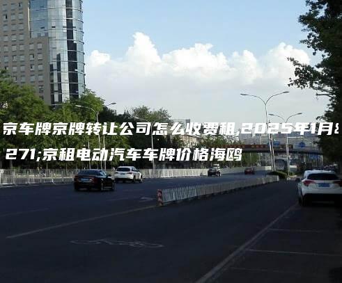北京车牌京牌转让公司怎么收费租,2025年1月北京租电动汽车车牌价格海鸥