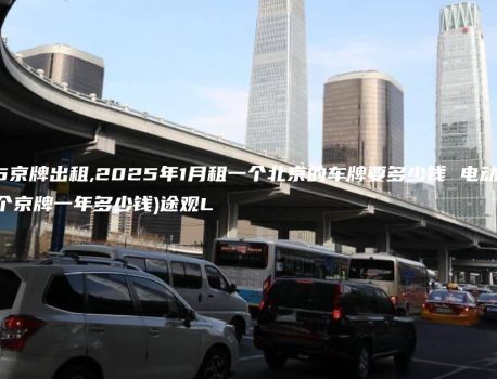 2025京牌出租,2025年1月租一个北京的车牌要多少钱 电动(2021年租个京牌一年多少钱)途观L