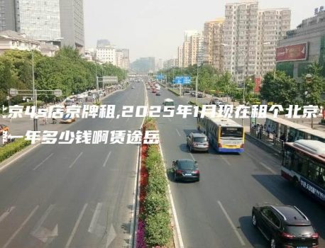 北京4s店京牌租,2025年1月现在租个北京车牌一年多少钱啊赁途岳