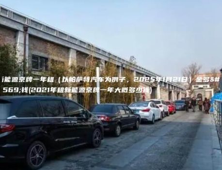 新能源京牌一年租（以帕萨特汽车为例子，2025年1月21日）金多少钱(2021年租新能源京牌一年大概多少钱)