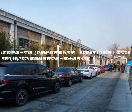 新能源京牌一年租（以帕萨特汽车为例子，2025年1月21日）金多少钱(2021年租新能源京牌一年大概多少钱)