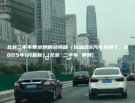 北京二手车带京牌的多吗租（以瑞虎8汽车为例子，2025年1月最新）(北京 二手车 带牌)