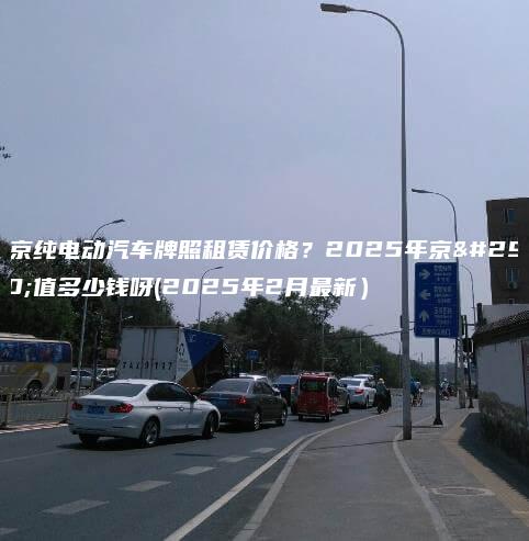北京纯电动汽车牌照租赁价格？2025年京牌值多少钱呀(2025年2月最新）