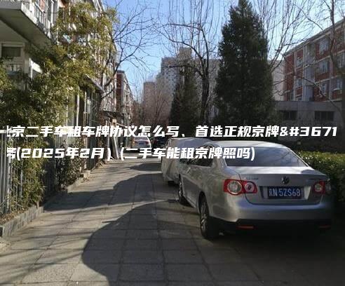 北京二手车租车牌协议怎么写、首选正规京牌车务(2025年2月）(二手车能租京牌照吗)