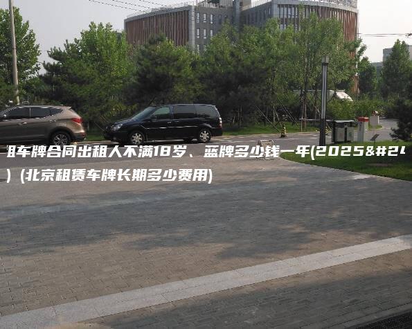 北京租车牌合同出租人不满18岁、蓝牌多少钱一年(2025年2月）(北京租赁车牌长期多少费用)