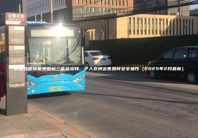 对照北京新能源指标三年多少钱、个人京牌出售如何安全操作（2025年2月最新）