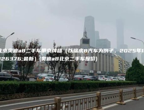 北京奥迪a8二手车带京牌租（以瑞虎8汽车为例子，2025年1月最新）(奥迪a8北京二手车报价)