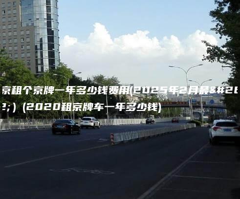 北京租个京牌一年多少钱费用(2025年2月最新）(2020租京牌车一年多少钱)