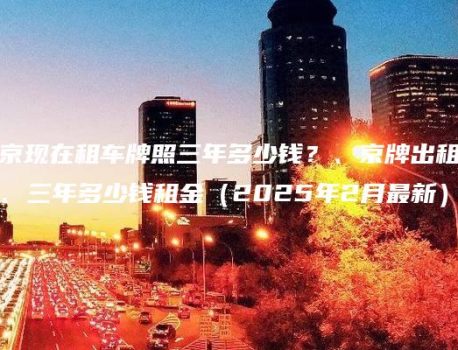 北京现在租车牌照三年多少钱？、京牌出租一年、三年多少钱租金（2025年2月最新）
