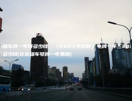 北京租车牌一年得多少钱、（2025年即时）电牌一年三年多少钱(北京租车号牌一年费用)