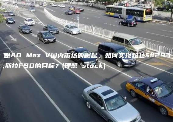 理想AD Max V国内市场的崛起，如何实现超越特斯拉FSD的目标？(理想 stock)