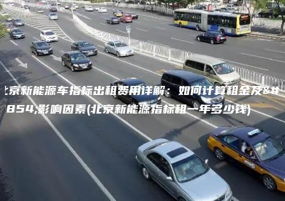北京新能源车指标出租费用详解：如何计算租金及其影响因素(北京新能源指标租一年多少钱)